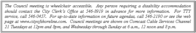 Text Box: The Council meeting is wheelchair accessible.  Any person requiring a disability accommodation should contact the City Clerks Office at 546-8919 in advance for more information.  For TTY service, call 546-0457.  For up-to-date information on future agendas, call 546-2190 or see the web page at www.cityofshoreline.com.  Council meetings are shown on Comcast Cable Services Channel 21 Tuesdays at 12pm and 8pm, and Wednesday through Sunday at 6 a.m., 12 noon and 8 p.m.


