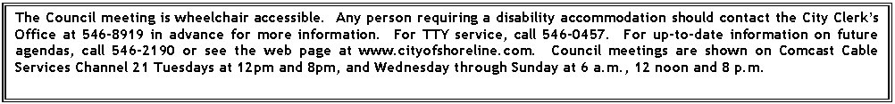 Text Box: The Council meeting is wheelchair accessible.  Any person requiring a disability accommodation should contact the City Clerks Office at 546-8919 in advance for more information.  For TTY service, call 546-0457.  For up-to-date information on future agendas, call 546-2190 or see the web page at www.cityofshoreline.com.  Council meetings are shown on Comcast Cable Services Channel 21 Tuesdays at 12pm and 8pm, and Wednesday through Sunday at 6 a.m., 12 noon and 8 p.m.

